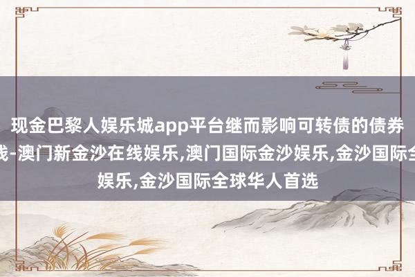 现金巴黎人娱乐城app平台继而影响可转债的债券商场走动价钱-澳门新金沙在线娱乐,澳门国际金沙娱乐,金沙国际全球华人首选