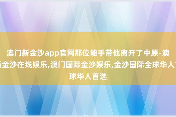 澳门新金沙app官网那位能手带他离开了中原-澳门新金沙在线娱乐,澳门国际金沙娱乐,金沙国际全球华人首选