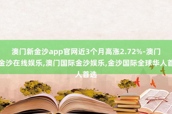 澳门新金沙app官网近3个月高涨2.72%-澳门新金沙在线娱乐,澳门国际金沙娱乐,金沙国际全球华人首选
