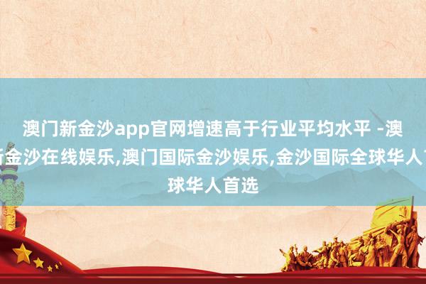 澳门新金沙app官网增速高于行业平均水平 -澳门新金沙在线娱乐,澳门国际金沙娱乐,金沙国际全球华人首选