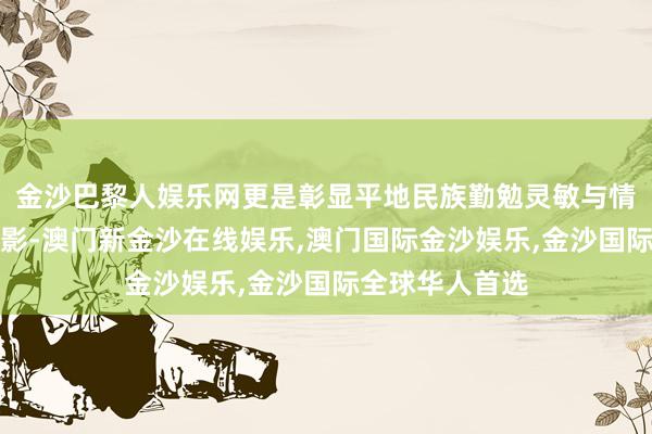 金沙巴黎人娱乐网更是彰显平地民族勤勉灵敏与情面味的文化缩影-澳门新金沙在线娱乐,澳门国际金沙娱乐,金沙国际全球华人首选