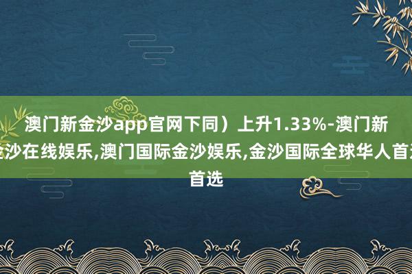 澳门新金沙app官网下同）上升1.33%-澳门新金沙在线娱乐,澳门国际金沙娱乐,金沙国际全球华人首选