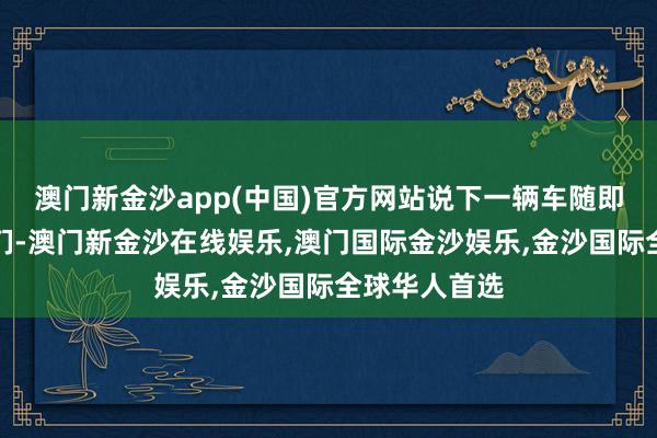 澳门新金沙app(中国)官方网站说下一辆车随即就会来接他们-澳门新金沙在线娱乐,澳门国际金沙娱乐,金沙国际全球华人首选