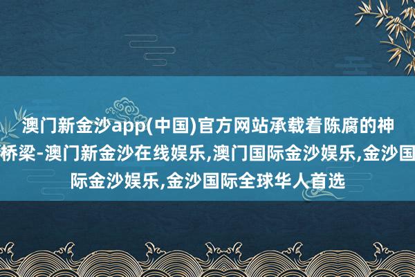 澳门新金沙app(中国)官方网站承载着陈腐的神话和当代活命的桥梁-澳门新金沙在线娱乐,澳门国际金沙娱乐,金沙国际全球华人首选