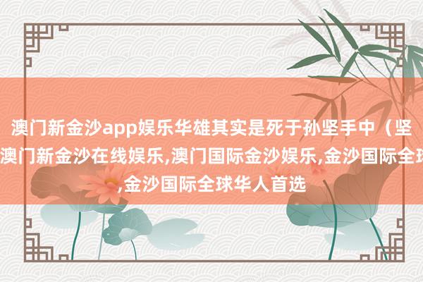 澳门新金沙app娱乐华雄其实是死于孙坚手中（坚复相收兵-澳门新金沙在线娱乐,澳门国际金沙娱乐,金沙国际全球华人首选