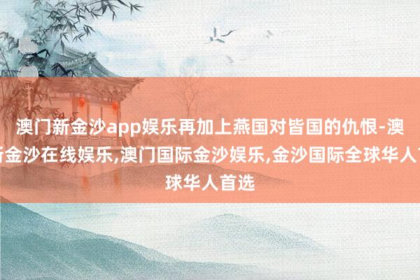 澳门新金沙app娱乐再加上燕国对皆国的仇恨-澳门新金沙在线娱乐,澳门国际金沙娱乐,金沙国际全球华人首选