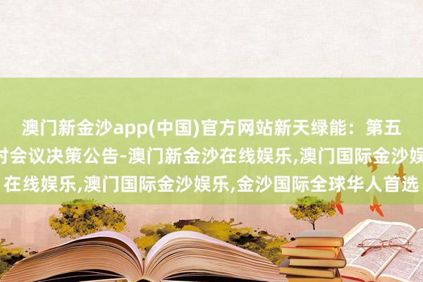 澳门新金沙app(中国)官方网站新天绿能：第五届董事会第三十一次临时会议决策公告-澳门新金沙在线娱乐,澳门国际金沙娱乐,金沙国际全球华人首选