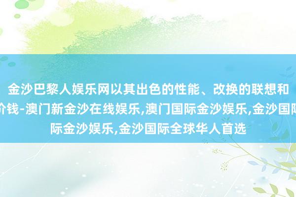 金沙巴黎人娱乐网以其出色的性能、改换的联想和更具竞争力的价钱-澳门新金沙在线娱乐,澳门国际金沙娱乐,金沙国际全球华人首选