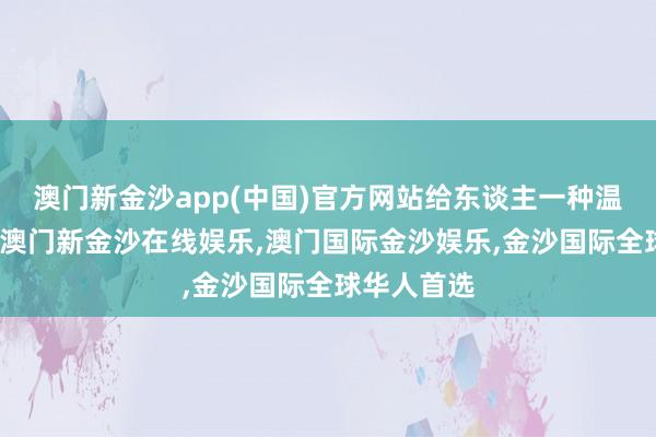 澳门新金沙app(中国)官方网站给东谈主一种温婉的嗅觉-澳门新金沙在线娱乐,澳门国际金沙娱乐,金沙国际全球华人首选