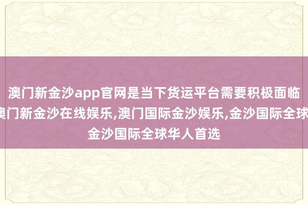 澳门新金沙app官网是当下货运平台需要积极面临的课题-澳门新金沙在线娱乐,澳门国际金沙娱乐,金沙国际全球华人首选