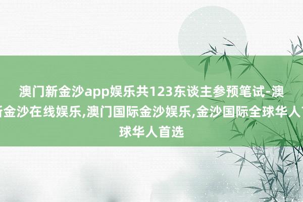 澳门新金沙app娱乐共123东谈主参预笔试-澳门新金沙在线娱乐,澳门国际金沙娱乐,金沙国际全球华人首选