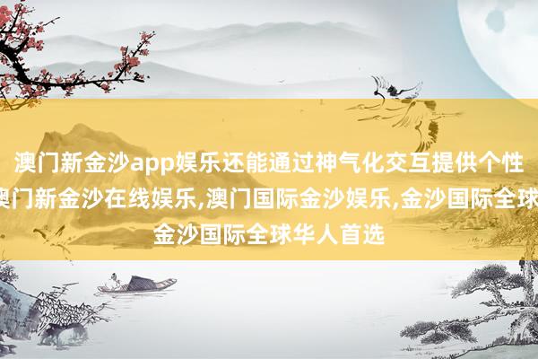 澳门新金沙app娱乐还能通过神气化交互提供个性化服务-澳门新金沙在线娱乐,澳门国际金沙娱乐,金沙国际全球华人首选