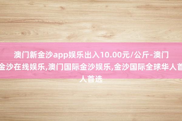 澳门新金沙app娱乐出入10.00元/公斤-澳门新金沙在线娱乐,澳门国际金沙娱乐,金沙国际全球华人首选