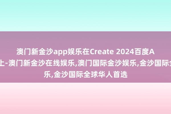 澳门新金沙app娱乐在Create 2024百度AI建立者大会上-澳门新金沙在线娱乐,澳门国际金沙娱乐,金沙国际全球华人首选