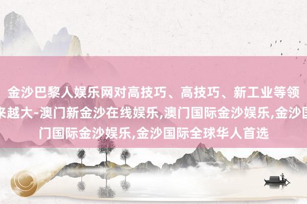金沙巴黎人娱乐网对高技巧、高技巧、新工业等领域的扶捏力度越来越大-澳门新金沙在线娱乐,澳门国际金沙娱乐,金沙国际全球华人首选