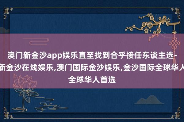 澳门新金沙app娱乐直至找到合乎接任东谈主选-澳门新金沙在线娱乐,澳门国际金沙娱乐,金沙国际全球华人首选