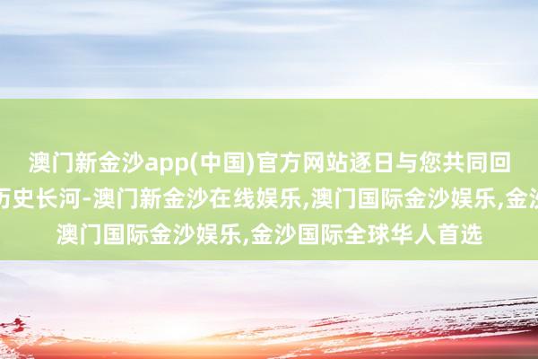 澳门新金沙app(中国)官方网站逐日与您共同回望那段波浪壮阔的历史长河-澳门新金沙在线娱乐,澳门国际金沙娱乐,金沙国际全球华人首选