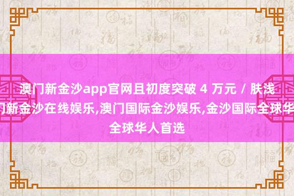 澳门新金沙app官网且初度突破 4 万元 / 肤浅米-澳门新金沙在线娱乐,澳门国际金沙娱乐,金沙国际全球华人首选