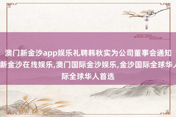 澳门新金沙app娱乐礼聘韩秋实为公司董事会通知-澳门新金沙在线娱乐,澳门国际金沙娱乐,金沙国际全球华人首选