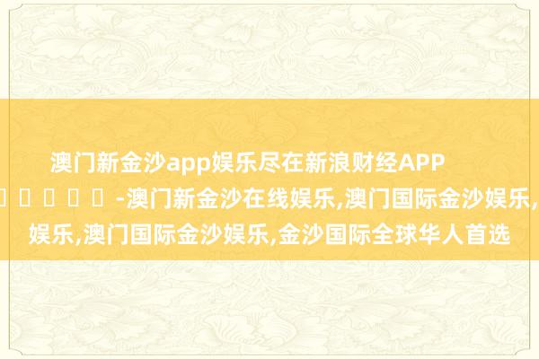 澳门新金沙app娱乐尽在新浪财经APP            													-澳门新金沙在线娱乐,澳门国际金沙娱乐,金沙国际全球华人首选