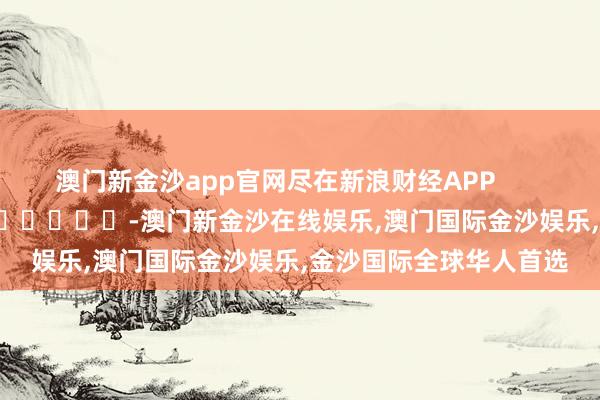 澳门新金沙app官网尽在新浪财经APP            													-澳门新金沙在线娱乐,澳门国际金沙娱乐,金沙国际全球华人首选