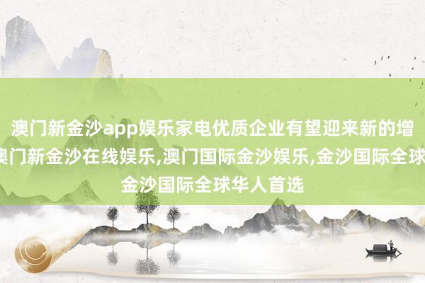 澳门新金沙app娱乐家电优质企业有望迎来新的增长机遇-澳门新金沙在线娱乐,澳门国际金沙娱乐,金沙国际全球华人首选