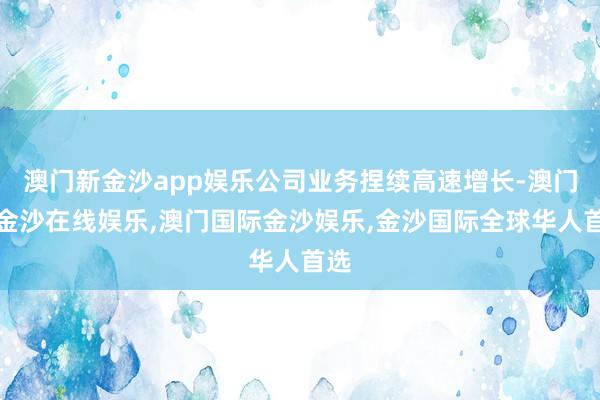 澳门新金沙app娱乐公司业务捏续高速增长-澳门新金沙在线娱乐,澳门国际金沙娱乐,金沙国际全球华人首选