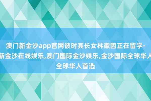 澳门新金沙app官网彼时其长女林徽因正在留学-澳门新金沙在线娱乐,澳门国际金沙娱乐,金沙国际全球华人首选