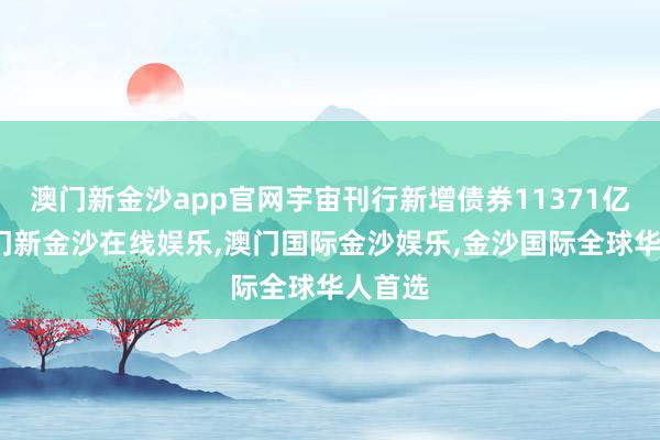 澳门新金沙app官网宇宙刊行新增债券11371亿元-澳门新金沙在线娱乐,澳门国际金沙娱乐,金沙国际全球华人首选