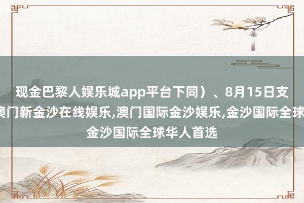现金巴黎人娱乐城app平台下同）、8月15日支付利息-澳门新金沙在线娱乐,澳门国际金沙娱乐,金沙国际全球华人首选