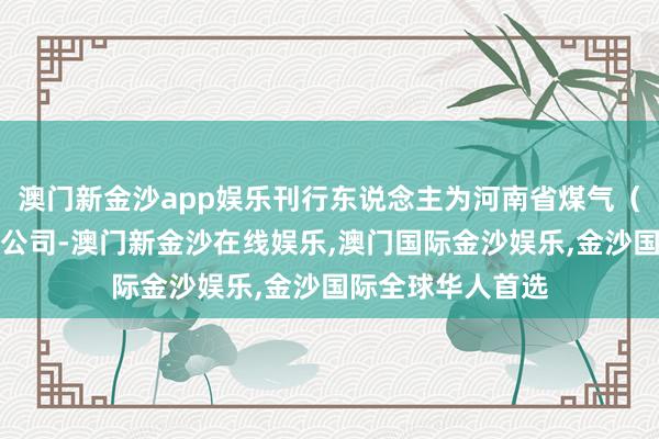 澳门新金沙app娱乐刊行东说念主为河南省煤气（集团）有限背负公司-澳门新金沙在线娱乐,澳门国际金沙娱乐,金沙国际全球华人首选